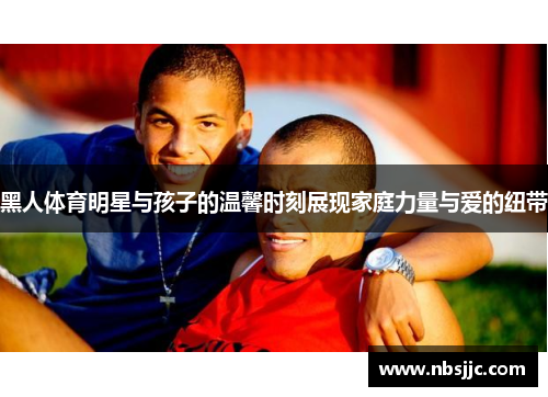 黑人体育明星与孩子的温馨时刻展现家庭力量与爱的纽带
